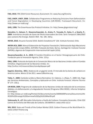 EL CAMBIO CLIMÁTICO LOS BOSQUES Y LA SILVICULTURA

FAO, 2010. FRA 2010 Forest Resources Assessment. En: www,fao,org/forestry

FAO, UNDP, UNEP, 2008. Collaborative Programme on Reducing Emissions from Deforestation
and Forest Degradation in Developing Countries (UN-REDD). Framework Document. En:
http://www.un-redd.org/

GHG, 1998. The Greenhouse Gas Protocol Initiative. En: http://www.ghgprotocol.org/

González, S., Salazar, F., Newenschwander, A., Arata, P., Tessada, R., Salas, C., y Searle, P.,
2009. Inventarios Anuales de Gases de Efecto Invernadero de Chile. Serie Temporal 1984/2003
para sectores No-Energía. Boletín INIA - No. 185. 260 p.

INFOR, 2010. Anuario Forestal 2010. Boletín Estadístico N° 128. Instituto Forestal, Chile.

INFOR-JICA, 2009. Manual Elaboración de Proyectos Forestación / Reforestación Bajo Mecanismo
de Desarrollo Limpio (MDL). A/R MDL Protocolo de Kioto. Barros, Santiago Ed. Instituto Forestal
(INFOR) y Agencia de Cooperación Internacional del Japón (JICA).

Neuenschwander, A. A., 2010. El Cambio Climático en el Sector Silvoagropecuario de Chile.
Fundación para la Innovación Agraria, Chile. 123 p.

ONU, 1998. Protocolo de Kyoto de la Convención Marco de las Naciones Unidas sobre el Cambio
Climático. Organización de las Naciones Unidas. En:
http://unfccc.int/resource/docs/convkp/kpspan.pdf

Segnini, Giannina, 2011. Ataduras de un gigante verde. El mercado de los bonos de carbono en
América Latina. Marzo 22 de 2011. www.CdRonline.org

Tallar, F., 2009. Contexto Jurídico y Marco Normativo. En: Cabrera, J. y Rojas, Y., 2009. Eds. Pago
por Servicios Ambientales, Conceptos y Aplicación en Chile. Instituto Forestal. Informe Técnico
N° 177. 150 p.

UN REDD, 2009. Programa de colaboración de las Naciones Unidas de reducción de las emisiones
debidas a la deforestación y la degradación forestal (Programa ONU-REDD). Informe Sinóptico
Estratégico.
En: http://www.un-redd.org/Portals/15/documents/events/20090309Panama/Documents/UN-
REDD%20Strategic%20Overview%20(Sp)%2010Mar09.pdf

Valenzuela, R., s/f. Mercados Voluntarios y Huella de Carbono: Conceptos Generales. Chile CO2
Centro de Fomento del Mercado de Carbono. DEUMAN En: www.chile-co2.cl

WB, 2010. State and Trends of the Carbon Market 2010. Carbon Finance at the World Bank En:
www.carbon finance.org

58   INSTITUTO FORESTAL - CHILE. 2011
 