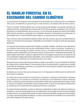 EL CAMBIO CLIMÁTICO LOS BOSQUES Y LA SILVICULTURA



EL MANEJO FORESTAL EN EL
ESCENARIO DEL CAMBIO CLIMÁTICO
La presencia de los bosques está directamente relacionada con la salud humana, la calidad de
vida rural y el ambiente en general para la vida humana y la biodiversidad de flora y fauna.
Frente al cambio climático global, que se está produciendo debido a las grandes pérdidas de
cubierta forestal, provocadas por el avance de las fronteras agrícolas y ganadera, los incendios
forestales y la sobreutilización de los recursos, y a las emisiones de gases de efecto invernadero
(GEI) hacia la atmosfera, originadas en la actividad industrial, el transporte y la movilización, la
humanidad tiene un enorme desafío para asegurar su supervivencia en el planeta.
Para enfrentar este trascendental desafío existen sólo dos caminos, que son complementarios;
reducir las emisiones de estos gases indeseables a la atmosfera y recuperar parte de estos gases
desde ella.
La reducción de emisiones requiere de múltiples y variadas medidas, siendo las más importantes
una drástica disminución del uso de combustibles fósiles, como el petróleo, la gasolina, el
kerosene, el gas envasado, el carbón mineral y otros, y el mejoramiento de los procesos que
emplean estos combustibles para hacerlos menos contaminantes. Complementariamente, los
países deben desarrollar o adecuar urgentemente la tecnología necesaria para la utilización de
una variedad de energías alternativas disponibles, como la biomasa, la eólica, la solar, la geotérmica,
la mareomotriz, la hidráulica en centrales de paso, entre otras.
Respecto de la recuperación de gases dañinos desde la atmosfera, muy principalmente dióxido
de carbono (CO2), parece haber un solo camino y este es la conservación, recuperación y manejo
sostenible de los bosques existentes y la creación de nuevos bosques también bajo régimen de
manejo forestal sostenible.
Se destaca así una vez más que los bosques son en el largo plazo condición para la mantención
de la vida en el planeta.
En materia de reducir los GEI en la atmosfera, los bosques, mediante la fotosíntesis, absorben
CO2 y liberan O2 y el C lo fijan en su biomasa. En tanto que, en lo referente a reducir emisiones
de GEI, su biomasa puede reemplazar combustibles fósiles para la generación de energía, siendo
un recurso renovable y considerado neutral respecto del C, es decir el C que libera la combustión
se compensa con el anteriormente captado para formar su biomasa.
El manejo forestal sostenible, es decir la silvicultura aplicada de modo tal de obtener los diversos
productos y servicios de los bosque hoy sin comprometer el que las generaciones futura también
puedan hacerlo, es posiblemente uno de los más importantes desafíos actuales de la humanidad,
y su logro representa grandes beneficios, no sólo en la economía sino también en la conservación
del medio ambiente y la vida humana.

                                                                     INSTITUTO FORESTAL - CHILE. 2011   67
 