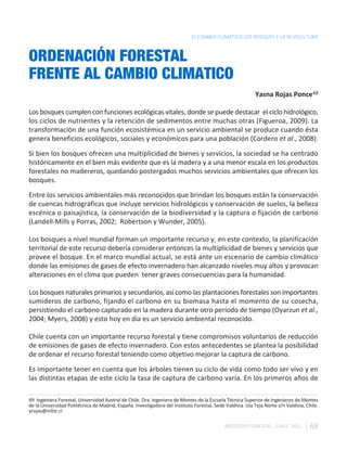 EL CAMBIO CLIMÁTICO LOS BOSQUES Y LA SILVICULTURA



ORDENACIÓN FORESTAL
FRENTE AL CAMBIO CLIMATICO
                                                                                                            Yasna Rojas Ponce48

Los bosques cumplen con funciones ecológicas vitales, donde se puede destacar el ciclo hidrológico,
los ciclos de nutrientes y la retención de sedimentos entre muchas otras (Figueroa, 2009). La
transformación de una función ecosistémica en un servicio ambiental se produce cuando ésta
genera beneficios ecológicos, sociales y económicos para una población (Cordero et al., 2008).

Si bien los bosques ofrecen una multiplicidad de bienes y servicios, la sociedad se ha centrado
históricamente en el bien más evidente que es la madera y a una menor escala en los productos
forestales no madereros, quedando postergados muchos servicios ambientales que ofrecen los
bosques.

Entre los servicios ambientales más reconocidos que brindan los bosques están la conservación
de cuencas hidrográficas que incluye servicios hidrológicos y conservación de suelos, la belleza
escénica o paisajística, la conservación de la biodiversidad y la captura o fijación de carbono
(Landell-Mills y Porras, 2002; Robertson y Wunder, 2005).

Los bosques a nivel mundial forman un importante recurso y, en este contexto, la planificación
territorial de este recurso debería considerar entonces la multiplicidad de bienes y servicios que
provee el bosque. En el marco mundial actual, se está ante un escenario de cambio climático
donde las emisiones de gases de efecto invernadero han alcanzado niveles muy altos y provocan
alteraciones en el clima que pueden tener graves consecuencias para la humanidad.

Los bosques naturales primarios y secundarios, así como las plantaciones forestales son importantes
sumideros de carbono, fijando el carbono en su biomasa hasta el momento de su cosecha,
persistiendo el carbono capturado en la madera durante otro período de tiempo (Oyarzun et al.,
2004; Myers, 2008) y esto hoy en día es un servicio ambiental reconocido.

Chile cuenta con un importante recurso forestal y tiene compromisos voluntarios de reducción
de emisiones de gases de efecto invernadero. Con estos antecedentes se plantea la posibilidad
de ordenar el recurso forestal teniendo como objetivo mejorar la captura de carbono.

Es importante tener en cuenta que los árboles tienen su ciclo de vida como todo ser vivo y en
las distintas etapas de este ciclo la tasa de captura de carbono varía. En los primeros años de

49 Ingeniera Forestal, Universidad Austral de Chile. Dra. Ingeniera de Montes de la Escuela Técnica Superior de Ingenieros de Montes
de la Universidad Politécnica de Madrid, España. Investigadora del Instituto Forestal, Sede Valdivia. Isla Teja Norte s/n Valdivia, Chile.
yrojas@infor.cl

                                                                                             INSTITUTO FORESTAL - CHILE. 2011         69
 