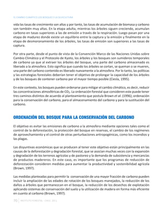 EL CAMBIO CLIMÁTICO LOS BOSQUES Y LA SILVICULTURA

vida las tasas de crecimiento son altas y por tanto, las tasas de acumulación de biomasa y carbono
son también muy altas. En la etapa adulta, mientras los árboles siguen creciendo, acumulan
carbono en tasas superiores a las de emisión a través de la respiración. Luego pasan por una
etapa de madurez donde existe un equilibrio entre la captura y la emisión y finalmente en la
etapa de desmoronamiento de los árboles, las tasas de emisión son superiores a las tasas de
captura.

Por otra parte, desde el punto de vista de la Convención Marco de las Naciones Unidas sobre
Cambio Climático y el Protocolo de Kyoto, los árboles y los bosques son sumideros temporales
de carbono ya que al extraer los árboles del bosque, una parte del carbono almacenado es
liberado a la atmosfera. Esto significa que cuando los árboles se cortan, se queman o se mueren,
una parte del carbono contenido es liberado nuevamente a la atmosfera. Por lo tanto, las políticas
y las estrategias forestales deberían tener el objetivo de prolongar la capacidad de los árboles
y de los bosques de contener carbono por el mayor tiempo posible (Ciesla, 1995).

En este contexto, los bosques pueden ordenarse para mitigar el cambio climático, es decir, reducir
las concentraciones atmosféricas de CO2. La ordenación forestal que consideren este puede tener
tres caminos distintos de acuerdo al planteamiento que postula Brown et al. (1996); ordenación
para la conservación del carbono, para el almacenamiento del carbono y para la sustitución del
carbono.


ORDENACIÓN DEL BOSQUE PARA LA CONSERVACIÓN DEL CARBONO
El objetivo es evitar las emisiones de carbono a la atmosfera mediante opciones tales como el
control de la deforestación, la protección del bosque en reservas, el cambio de los regímenes
de aprovechamiento y el control de otras perturbaciones antropogénicas, como los incendios y
las plagas.

Las disyuntivas económicas que se producen al tener este objetivo están principalmente en las
causas de la deforestación y degradación forestal, que se asocian muchas veces con la expansión
y degradación de los terrenos agrícolas y de pastoreo y la demanda de subsistencia y mercancías
de productos madereros. En este caso, es importante que los programas de reducción de
deforestación consideren medidas para aumentar la productividad y sostenibilidad agrícola
(Brown, 1997).

Las medidas planteadas para permitir la conservación de una mayor fracción de carbono pueden
incluir la ampliación de las edades de rotación de los bosques manejados, la reducción de los
daños a árboles que permanezcan en el bosque, la reducción de los desechos de explotación
aplicando sistemas de conservación del suelo y la utilización de madera en forma más eficiente
en cuanto al carbono (Brown, 1997).

70   INSTITUTO FORESTAL - CHILE. 2011
 