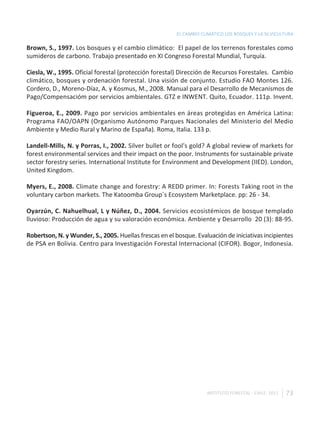 EL CAMBIO CLIMÁTICO LOS BOSQUES Y LA SILVICULTURA

Brown, S., 1997. Los bosques y el cambio climático: El papel de los terrenos forestales como
sumideros de carbono. Trabajo presentado en XI Congreso Forestal Mundial, Turquía.

Ciesla, W., 1995. Oficial forestal (protección forestal) Dirección de Recursos Forestales. Cambio
climático, bosques y ordenación forestal. Una visión de conjunto. Estudio FAO Montes 126.
Cordero, D., Moreno-Díaz, A. y Kosmus, M., 2008. Manual para el Desarrollo de Mecanismos de
Pago/Compensacióm por servicios ambientales. GTZ e INWENT. Quito, Ecuador. 111p. Invent.

Figueroa, E., 2009. Pago por servicios ambientales en áreas protegidas en América Latina:
Programa FAO/OAPN (Organismo Autónomo Parques Nacionales del Ministerio del Medio
Ambiente y Medio Rural y Marino de España). Roma, Italia. 133 p.

Landell-Mills, N. y Porras, I., 2002. Silver bullet or fool's gold? A global review of markets for
forest environmental services and their impact on the poor. Instruments for sustainable private
sector forestry series. International Institute for Environment and Development (IIED). London,
United Kingdom.

Myers, E., 2008. Climate change and forestry: A REDD primer. In: Forests Taking root in the
voluntary carbon markets. The Katoomba Group`s Ecosystem Marketplace. pp: 26 - 34.

Oyarzún, C. Nahuelhual, L y Núñez, D., 2004. Servicios ecosistémicos de bosque templado
lluvioso: Producción de agua y su valoración económica. Ambiente y Desarrollo 20 (3): 88-95.

Robertson, N. y Wunder, S., 2005. Huellas frescas en el bosque. Evaluación de iniciativas incipientes
de PSA en Bolivia. Centro para Investigación Forestal Internacional (CIFOR). Bogor, Indonesia.




                                                                    INSTITUTO FORESTAL - CHILE. 2011   73
 