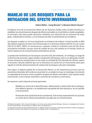 EL CAMBIO CLIMÁTICO LOS BOSQUES Y LA SILVICULTURA



MANEJO DE LOS BOSQUES PARA LA
MITIGACION DEL EFECTO INVERNADERO
                                                  Sabine Müller - Using Wenzke50 y Marjorie Martin Stuven51

El objetivo final de la Convención Marco de las Naciones Unidas sobre Cambio Climático es
estabilizar las concentraciones de gases de efecto invernadero en la atmósfera a niveles aceptables.
En principio, esta meta puede alcanzarse mediante una reducción de las emisiones de estos
gases, reduciendo las fuentes, y una remoción de ellos incrementando los sumideros.

Los bosques cumplen un rol muy importante en el balance de carbono. A nivel mundial un 46%
del carbono orgánico terrestre está almacenado en la biomasa arbórea (359 Gt C) y los suelos
(787 Gt C) (IPCC, 2007). En consecuencia, cualquier cambio en el balance neto de CO2 de los
ecosistemas forestales, sea por causa de cambio de uso o de cambios en el manejo, tienen un
fuerte impacto en las concentraciones atmosféricas de CO2.

La producción de biomasa en los bosques secuestra CO2 del ambiente, sin embargo, el rango de
la eficiencia de secuestro, según estado y composición del bosque varía en un alto grado. Existen
incluso situaciones excepcionales en las cuales la cantidad de CO2 liberado del sistema supera
al secuestro. Resulta evidente que con la silvicultura se cuenta con un instrumento clave para
regular el nivel de almacenamiento de carbono de los bosques naturales manejados.

Para lograr el objetivo global de la Convención Marco, es de importancia primaria que los
ecosistemas forestales del mundo se encuentren en un estado en el que se mantenga e incremente
su capacidad de funcionar como sumideros de gases de efecto invernadero. Esto requiere tanto
conservación, como manejo sostenible y aumento de sumideros y reservorios.

Se requieren cuatro tipos de acciones generales:

         ·    Medidas en contra de la desertificación, deforestación y destrucción de los bosques.
              Esto debería apuntar a la estabilización apropiada del área boscosa y, de ser posible
              a incrementarla.

         ·    Promoción de la salud total de los ecosistemas. Esto incluye especialmente las acciones
              en contra de los efectos perjudiciales causados por los contaminantes.


50 Diplom Forstwirtin, M.Sc. Ciencias Forestales y Dr. Forest. de la Universidad de Göttingen, Alemania. Investigadora del Instituto
Forestal, Sede Valdivia. Isla Teja Norte s/n Valdivia, Chile. smuller@infor.cl
51 Ingeniera Forestal de la Universidad de Chile. Dra. (c ) Manejo Forestal e Inventario. Universidad de Helsinki, Finlandia. Investigadora
del Instituto Forestal, Sede Valdivia. Isla Teja Norte s/n Valdivia, Chile. mmartin@infor.cl

                                                                                             INSTITUTO FORESTAL - CHILE. 2011          75
 