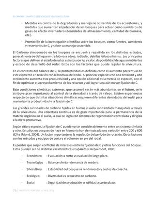 EL CAMBIO CLIMÁTICO LOS BOSQUES Y LA SILVICULTURA

       · Medidas en contra de la degradación y manejo no sostenible de los ecosistemas, y
         medidas que aumenten el potencial de los bosques para actuar como sumideros de
         gases de efecto invernadero (densidades de almacenamiento, cantidad de biomasa,
         etc.).

       · Promoción de la investigación científica sobre los bosques, como fuentes, sumideros
         y reservorios de C, y sobre su manejo sostenible.

El Carbono almacenado en los bosques se encuentra repartido en los distintos estratos,
generalmente se distingue entre biomasa aérea, radicular, detritus leñoso y humus. Los principales
factores que definen el estado de estos estratos son luz y calor, disponibilidad de agua y nutrientes
y estado de desarrollo del rodal. Estos son los factores que puede regular la silvicultura.

En el contexto del balance de C, la productividad es definida como el aumento porcentual de
este elemento en relación con la biomasa del rodal. Al priorizar especies con alta densidad y alto
crecimiento aumenta esta productividad y una opción adicional es la mezcla de especies, con el
fin de optimizar el aprovechamiento de los recursos y así lograr una aún mayor fijación de C.

Bajo condiciones climáticas extremas, que se prevé serán más abundantes en el futuro, se le
atribuye gran importancia al control de la densidad a través de raleos. Existen experiencias
respecto de que distintas situaciones climáticas requieren diferentes densidades del rodal para
maximizar la productividad y la fijación de C.

Las grandes cantidades de carbono fijadas en humus y suelo son también manejables a través
de la silvicultura. Una cobertura continua es de gran importancia para la permanencia de la
materia orgánica en el suelo, la cual se logra con sistemas de regeneración controlada y dirigida
a la meta productiva.

Según sitio y especie, la fijación de C puede variar considerablemente entre un sistema silvícola
y otro. Estudios en bosques de haya en Alemania han demostrado una variación entre 200 y 600
tC/ha (Mund, 2004). Un factor importante es la regulación del período de rotación. Otros factores
son los métodos y equipos de corta y el volumen en pie del rodal.

Es posible que surjan conflictos de intereses entre la fijación de C y otras funciones del bosque.
Estos pueden ser de distintas características (Caparrós y Jacquemont, 2003):

       ·    Económico        : Evaluación a corto vs evaluación largo plazo.

       ·    Tecnológico      : Balance oferta - demanda de madera.

       ·    Silvicultura     : Estabilidad del bosque vs rendimiento y costos de cosecha.

       ·    Ecológico        : Diversidad vs secuestro de carbono.

       ·    Social           : Seguridad de producción vs utilidad a corto plazo.

76   INSTITUTO FORESTAL - CHILE. 2011
 