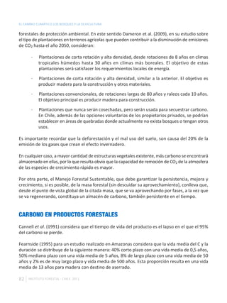 EL CAMBIO CLIMÁTICO LOS BOSQUES Y LA SILVICULTURA

forestales de protección ambiental. En este sentido Dameron et al. (2009), en su estudio sobre
el tipo de plantaciones en terrenos agrícolas que pueden contribuir a la disminución de emisiones
de CO2 hasta el año 2050, consideran:

       ·   Plantaciones de corta rotación y alta densidad, desde rotaciones de 8 años en climas
           tropicales húmedos hasta 30 años en climas más boreales. El objetivo de estas
           plantaciones será satisfacer los requerimientos locales de energía.

       ·   Plantaciones de corta rotación y alta densidad, similar a la anterior. El objetivo es
           producir madera para la construcción y otros materiales.

       ·   Plantaciones convencionales, de rotaciones largas de 80 años y raleos cada 10 años.
           El objetivo principal es producir madera para construcción.

       ·   Plantaciones que nunca serán cosechadas, pero serán usada para secuestrar carbono.
           En Chile, además de las opciones voluntarias de los propietarios privados, se podrían
           establecer en áreas de quebradas donde actualmente no exista bosques o tengan otros
           usos.

Es importante recordar que la deforestación y el mal uso del suelo, son causa del 20% de la
emisión de los gases que crean el efecto invernadero.

En cualquier caso, a mayor cantidad de estructuras vegetales existente, más carbono se encontrará
almacenado en ellas, por lo que resulta obvio que la capacidad de remoción de CO2 de la atmosfera
de las especies de crecimiento rápido es mayor.

Por otra parte, el Manejo Forestal Sustentable, que debe garantizar la persistencia, mejora y
crecimiento, si es posible, de la masa forestal (sin descuidar su aprovechamiento), conlleva que,
desde el punto de vista global de la citada masa, que se va aprovechando por fases, a la vez que
se va regenerando, constituya un almacén de carbono, también persistente en el tiempo.


CARBONO EN PRODUCTOS FORESTALES
Cannell et al. (1991) considera que el tiempo de vida del producto es el lapso en el que el 95%
del carbono se pierde.

Fearnside (1995) para un estudio realizado en Amazonas considera que la vida media del C y la
duración se distribuye de la siguiente manera: 40% corto plazo con una vida media de 0,5 años,
50% mediano plazo con una vida media de 5 años, 8% de largo plazo con una vida media de 50
años y 2% es de muy largo plazo y vida media de 500 años. Esta proporción resulta en una vida
media de 13 años para madera con destino de aserrado.

82   INSTITUTO FORESTAL - CHILE. 2011
 
