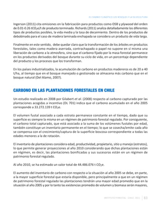 EL CAMBIO CLIMÁTICO LOS BOSQUES Y LA SILVICULTURA

Ingerson (2011) cita emisiones en la fabricación para productos como OSB y plywood del orden
de 0.01-0.26 tCO2e/t de producto terminado. Richards (2011) analiza detalladamente los diferentes
tipos de productos posibles, la vida media y la tasa de decaimiento. Dentro de los productos de
debobinado para el caso de madera laminada enchapada se considera un producto de vida larga.

Finalmente en este sentido, debe quedar claro que la transformación de los árboles en productos
forestales, tales como madera aserrada, contrachapado o papel no supone en sí misma una
liberación de carbono a la atmosfera, sino que el carbono fijado por la masa forestal permanece
en los productos derivados del bosque durante su ciclo de vida, en un porcentaje dependiente
del producto y los procesos que los transforman.

En los países industrializados, la acumulación de carbono en productos madereros es de 20 a 40
t/ha, al tiempo que en el bosque manejado o gestionado se almacena más carbono que en el
bosque natural (Del Alamo, 2007).


CARBONO EN LAS PLANTACIONES FORESTALES EN CHILE
Un estudio realizado en 2008 por Gilabert et al. (2008) respecto al carbono capturado por las
plantaciones acogidas a incentivo (DL 701) indica que el carbono acumulado en el año 2005
corresponde a 33.272.139 t CO2e.

El volumen fustal asociado a cada estrato permanece constante en el tiempo, dado que su
superficie es siempre la misma en un régimen de patrimonio forestal regulado. Por consiguiente,
el carbono total capturado, que está asociado a la suma de los volúmenes fustales por edad,
también constituye un inventario permanente en el tiempo; lo que se cosecha/emite cada año
se compensa con el crecimiento/captura de la superficie boscosa correspondiente a todas las
edades menores a la de rotación.

El inventario de plantaciones considera edad, productividad, propietario, sitio y manejo (estratos),
lo que permite generar proyecciones al año 2010 considerando que dichas plantaciones están
en régimen, es decir, las plantaciones bonificadas y sus sucesoras están en un régimen de
patrimonio forestal regulado.

Al año 2010, se ha estimado un valor total de 44.486.076 t CO2e.

El aumento del inventario de carbono con respecto a la situación al año 2005 se debe, en parte,
a la mayor superficie forestal que estaría disponible, pero principalmente a que en un régimen
de patrimonio forestal regulado las plantaciones tendrán una mayor edad promedio que en la
situación al año 2005 y por lo tanto las existencias promedio de volumen y biomasa serán mayores,


                                                                    INSTITUTO FORESTAL - CHILE. 2011   83
 