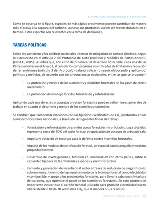 EL CAMBIO CLIMÁTICO LOS BOSQUES Y LA SILVICULTURA

Como se observa en la figura, especies de más rápido crecimiento pueden contribuir de manera
más efectiva a la captura del carbono, aunque sus productos suelen ser menos durables en el
tiempo. Estos aspectos son relevantes en la toma de decisiones.


TAREAS POLÍTICAS
Sobre los sumideros y las políticas nacionales internas de mitigación de cambio climático, según
lo establecido en el artículo 2 del Protocolo de Kioto (Políticas y Medidas de Partes Anexo I)
(UNFCC, 2005), se indica que, con el fin de promover el desarrollo sostenible, cada una de las
Partes incluidas en el Anexo I, al cumplir los compromisos cuantificados de limitación y reducción
de las emisiones (artículo 3 del Protocolo) deberá aplicar (o seguir elaborando y aplicando)
políticas y medidas, de acuerdo con sus circunstancias nacionales, entre las que se proponen:

      ·   La protección y mejora de los sumideros y depósitos forestales de los gases de efecto
          invernadero.

      ·   La promoción del manejo forestal, forestación y reforestación.

Aplicando cada una de estas propuestas al sector forestal se pueden definir líneas generales de
trabajo en cuanto al desarrollo y mejora de los sumideros nacionales.

Se tendrían que compensar emisiones con las fijaciones verificables de CO2 producidas en los
sumideros forestales nacionales, a través de las siguientes líneas de trabajo:

      ·   Forestación y reforestación de grandes zonas forestales no arboladas, cuya totalidad
          representa cerca del 50% del suelo forestal y repoblación de bosques de arbolado ralo.

      ·   Impulso y dotación de recursos para la defensa contra incendios forestales.

      ·   Impulso de los modelos de certificación forestal, en especial para la pequeña y mediana
          propiedad forestal.

      ·   Desarrollo de investigaciones, también en colaboración con otros países, sobre la
          capacidad fijadora de las diferentes especies y suelos forestales.

      ·   Fomento y generación de incentivos al sector a través de reducción de cargas fiscales,
          subvenciones, fomento del aprovechamiento de la biomasa forestal como electricidad
          y combustible, y apoyo a los propietarios forestales, para llevar a cabo una silvicultura
          del carbono, que optimice el papel de los sumideros forestales. En este contexto es
          importante indicar que el carbón mineral utilizado para producir electricidad puede
          liberar desde 8 hasta 30 veces más CO2, que la madera o sus residuos.

                                                                   INSTITUTO FORESTAL - CHILE. 2011   85
 