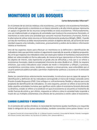 EL CAMBIO CLIMÁTICO LOS BOSQUES Y LA SILVICULTURA



MONITOREO DE LOS BOSQUES
                                                                                          Carlos Bahamondez Villarroel61

En el contexto de las ciencias relativas a los ecosistemas, y en especial a los ecosistemas forestales,
el tema del seguimiento o monitoreo es un tópico relevante y de alto interés porque representa
un apoyo a la gestión de los recursos comprendidos en estos ecosistemas. Infortunadamente,
una vez implementado un programa de actividades que involucre los ecosistemas forestales, el
monitoreo es visto como una actividad que consume recursos financieros y humanos, frente a
la alternativa de utilizar estos recursos en forma directamente productiva (Wrigth, 2002). Cuando
se trata de monitoreo se debe necesariamente conocer el objetivo del este, de tal forma de tener
claridad respecto a los métodos, mediciones, procesamiento y análisis de los datos e información
relativa al monitoreo.

Uno de los aspectos claves para efectuar un monitoreo es la definición e identificación de
indicadores tales que permitan realizar el seguimiento esperado de acuerdo al objetivo propuesto.
Así, en lo que respecta a los indicadores estos son claves para realizar el monitoreo y necesariamente
deben ser seleccionados en forma adecuada, de manera tal que representen en forma sintética
los objetos de interés, esto representa un grado alto de dificultad, y más aún si se refiere a
ecosistemas forestales, dada la complejidad inherente de estos (Bubb et al., 2010). Se requiere
entonces, que estos indicadores sean simples de medir e interpreten y reflejen, o prevean,
características concretas como, tendencias, impacto y consecuencias, sean entendibles por el
usuario potencial público-privado y permitan implementar políticas y acciones en la dirección
correcta.

Dadas las características anteriormente mencionadas, la estructura que es capaz de apoyar la
identificación y definición de los indicadores corresponde al marco de trabajo conocido como
Presión-Estado-Respuesta (PSR). Este enfoque es suficientemente flexible y robusto para este
propósito de identificación de indicadores. En este esquema, presión se refiere al escrutinio de
todas aquellas actividades humanas que significan estrés sobre el ecosistema forestal afectando
su dinámica, estado se refiere a la condición en que el ecosistema se encuentra al momento de
recibir fuerzas de estrés y, por último, respuesta se refiere a cómo la sociedad toda responde a
través de sus múltiples estamentos a los efectos de las presiones o estrés sobre el ecosistema.


CAMBIO CLIMÁTICO Y MONITOREO
En el contexto del cambio climático, la necesidad de monitoreo queda manifiesta y es requerida
dada la obligación de los países desarrollados, también conocidos como países Anexo I en el

61 Ingeniero Forestal de la Universidad de Chile. Dr. (c) Manejo Forestal e Inventario. Universidad de Helsinki, Finlandia. Investigador
del Instituto Forestal, Sede Valdivia. Isla Teja Norte s/n Valdivia, Chile. cbahamon@infor.cl

                                                                                           INSTITUTO FORESTAL - CHILE. 2011         89
 