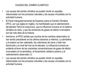 CAUSAS DEL CAMBIO CLIMATICO
• Las causas del cambio climático se pueden dividir en aquellas
relacionadas con los procesos naturales y las causas vinculadas con la
actividad humana.
• El Panel Intergubernamental de Expertos sobre el Cambio Climático
(IPCC, por sus siglas en inglés), ha manifestado que el calentamiento
del planeta Tierra es inequívoco, que la influencia humana en el sistema
climático es clara, y que las emisiones de gases de efecto invernadero
son las más altas de la historia.
• Asimismo, el IPCC señala que muchos de los cambios observados no
han tenido precedente en los últimos decenios a milenios. La atmósfera
y el océano se han calentado, los volúmenes de nieve y hielo han
disminuido y el nivel del mar se ha elevado. La influencia humana es
evidente al tenor de las crecientes concentraciones de gases de efecto
invernadero en la atmósfera, el forzamiento radiativo positivo y el
calentamiento observado (1)
• Las causas del cambio climático se pueden dividir en aquellas
relacionadas con los procesos naturales y las causas vinculadas con la
actividad humana.
 