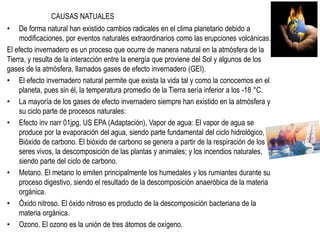 CAUSAS NATUALES
• De forma natural han existido cambios radicales en el clima planetario debido a
modificaciones, por eventos naturales extraordinarios como las erupciones volcánicas.
El efecto invernadero es un proceso que ocurre de manera natural en la atmósfera de la
Tierra, y resulta de la interacción entre la energía que proviene del Sol y algunos de los
gases de la atmósfera, llamados gases de efecto invernadero (GEI).
• El efecto invernadero natural permite que exista la vida tal y como la conocemos en el
planeta, pues sin él, la temperatura promedio de la Tierra sería inferior a los -18 °C.
• La mayoría de los gases de efecto invernadero siempre han existido en la atmósfera y
su ciclo parte de procesos naturales:
• Efecto inv narr 01jpg, US EPA (Adaptación), Vapor de agua: El vapor de agua se
produce por la evaporación del agua, siendo parte fundamental del ciclo hidrológico,
Bióxido de carbono. El bióxido de carbono se genera a partir de la respiración de los
seres vivos, la descomposición de las plantas y animales; y los incendios naturales,
siendo parte del ciclo de carbono.
• Metano. El metano lo emiten principalmente los humedales y los rumiantes durante su
proceso digestivo, siendo el resultado de la descomposición anaeróbica de la materia
orgánica.
• Óxido nitroso. El óxido nitroso es producto de la descomposición bacteriana de la
materia orgánica.
• Ozono. El ozono es la unión de tres átomos de oxígeno.
 