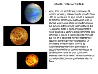 CLIMA DE PLANETAS VECINOS
• Venus tiene una atmósfera cuya presión es 94
veces la terrestre, y está compuesta en un 97 % de
CO2. La inexistencia de agua impidió la extracción
del anhídrido carbónico de la atmósfera, este se
acumuló y provocó un efecto invernadero intenso
que aumentó la temperatura superficial hasta 465
°C, capaz de fundir el plomo. Probablemente la
menor distancia al Sol haya sido determinante para
sentenciar al planeta a sus condiciones infernales
que vive en la actualidad. Hay que recordar que
pequeños cambios pueden desencadenar un
mecanismo retroalimentador y si este es
suficientemente poderoso se puede llegar a
descontrolar dominando por encima de todos los
demás factores hasta dar unas condiciones
extremas como las de Venus, toda una advertencia
sobre el posible futuro que podría depararle a la
Tierra.
 
