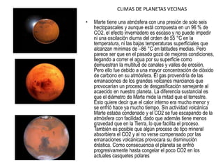 CLIMAS DE PLANETAS VECINAS
• Marte tiene una atmósfera con una presión de solo seis
hectopascales y aunque está compuesta en un 96 % de
CO2, el efecto invernadero es escaso y no puede impedir
ni una oscilación diurna del orden de 55 °C en la
temperatura, ni las bajas temperaturas superficiales que
alcanzan mínimas de –86 °C en latitudes medias. Pero
parece ser que en el pasado gozó de mejores condiciones,
llegando a correr el agua por su superficie como
demuestran la multitud de canales y valles de erosión.
Pero ello fue debido a una mayor concentración de dióxido
de carbono en su atmósfera. El gas provendría de las
emanaciones de los grandes volcanes marcianos que
provocarían un proceso de desgasificación semejante al
acaecido en nuestro planeta. La diferencia sustancial es
que el diámetro de Marte mide la mitad que el terrestre.
Esto quiere decir que el calor interno era mucho menor y
se enfrió hace ya mucho tiempo. Sin actividad volcánica
Marte estaba condenado y el CO2 se fue escapando de la
atmósfera con facilidad, dado que además tiene menos
gravedad que en la Tierra, lo que facilita el proceso.
También es posible que algún proceso de tipo mineral
absorbiera el CO2 y al no verse compensado por las
emanaciones volcánicas provocara su disminución
drástica. Como consecuencia el planeta se enfrió
progresivamente hasta congelar el poco CO2 en los
actuales casquetes polares
 