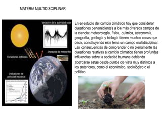 MATERIA MULTIDISCIPLINAR
• En el estudio del cambio climático hay que considerar
cuestiones pertenecientes a los más diversos campos de
la ciencia: meteorología, física, química, astronomía,
geografía, geología y biología tienen muchas cosas que
decir, constituyendo este tema un campo multidisciplinar.
Las consecuencias de comprender o no plenamente las
cuestiones relativas al cambio climático tienen profundas
influencias sobre la sociedad humana debiendo
abordarse estas desde puntos de vista muy distintos a
los anteriores, como el económico, sociológico o el
político.
 