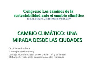 CAMBIO CLIMÁTICO: UNA MIRADA DESDE LAS CIUDADES Dr. Alfonso Iracheta El Colegio Mexiquense /  Consejo Mundial Asesor de ONU-HABITAT y de la Red Global de Investigación en Asentamientos Humanos Congreso: Los caminos de la  sustentabilidad ante el cambio climático Toluca, México. 28 de septiembre de 2009 