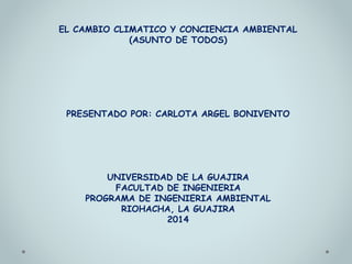 EL CAMBIO CLIMATICO Y CONCIENCIA AMBIENTAL 
(ASUNTO DE TODOS) 
PRESENTADO POR: CARLOTA ARGEL BONIVENTO 
UNIVERSIDAD DE LA GUAJIRA 
FACULTAD DE INGENIERIA 
PROGRAMA DE INGENIERIA AMBIENTAL 
RIOHACHA, LA GUAJIRA 
2014 
 