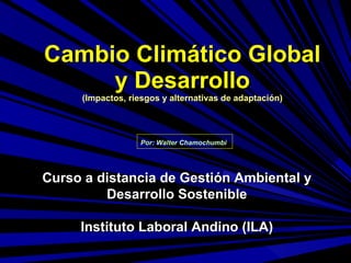 Cambio Climático Global y Desarrollo (Impactos, riesgos y alternativas de adaptación) Por: Walter Chamochumbi   Curso a distancia de Gestión Ambiental y Desarrollo Sostenible Instituto Laboral Andino (ILA) 