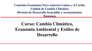 Comisión Económica Para América Latina y el Caribe
Unidad de Cambio Climático
División de Desarrollo Sostenible yAsentamientos
Humanos
Curso: Cambio Climático,
EconomíaAmbiental y Estilos de
Desarrollo
 