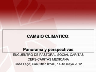 CAMBIO CLIMATICO:


      Panorama y perspectivas
ENCUENTRO DE PASTORAL SOCIAL CARITAS
         CEPS-CARITAS MEXICANA
 Casa Lago, Cuautitlan Izcalli, 14-18 mayo 2012
 