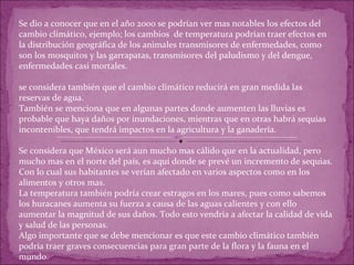 Se dio a conocer que en el año 2000 se podrían ver mas notables los efectos del cambio climático, ejemplo; los cambios  de temperatura podrían traer efectos en la distribución geográfica de los animales transmisores de enfermedades, como son los mosquitos y las garrapatas, transmisores del paludismo y del dengue, enfermedades casi mortales. se considera también que el cambio climático reducirá en gran medida las reservas de agua. También se menciona que en algunas partes donde aumenten las lluvias es probable que haya daños por inundaciones, mientras que en otras habrá sequias incontenibles, que tendrá impactos en la agricultura y la ganadería. Se considera que México será aun mucho mas cálido que en la actualidad, pero mucho mas en el norte del país, es aquí donde se prevé un incremento de sequias. Con lo cual sus habitantes se verían afectado en varios aspectos como en los alimentos y otros mas. La temperatura también podría crear estragos en los mares, pues como sabemos los huracanes aumenta su fuerza a causa de las aguas calientes y con ello aumentar la magnitud de sus daños. Todo esto vendría a afectar la calidad de vida y salud de las personas. Algo importante que se debe mencionar es que este cambio climático también podría traer graves consecuencias para gran parte de la flora y la fauna en el mundo. 