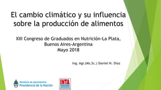 El cambio climático y su influencia
sobre la producción de alimentos
XIII Congreso de Graduados en Nutrición-La Plata,
Buenos Aires-Argentina
Mayo 2018
Ing. Agr.(Ms.Sc.) Daniel N. Diaz
1
 
