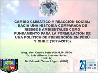 CAMBIO CLIMÁTICO Y REACCIÓN SOCIAL:
HACIA UNA HISTORIA COMPARADA DE
RIESGOS AMBIENTALES COMO
FUNDAMENTO PARA LA FORMULACIÓN DE
UNA POLÍTICA DE PREVENCIÓN EN PERÚ
Y CHILE (1879-2013)
Mag. Yeni Castro Peña (UNALM- UBO)
Dr. Luis Alfredo Icochea Salas
(UNALM)
Dr. Eduardo Téllez Lúgaro (UBO)
 