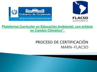 PROCESO DE CERTIFICACIÓN
MARN-FLACSO
Plataforma Curricular en Educación Ambiental, con énfasis
en Cambio Climático”,
 