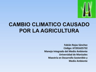 CAMBIO CLIMATICO CAUSADO
POR LA AGRICULTURA
Fabián Rojas Sánchez
Código: 67201625732
Manejo Integrado del Medio Ambiente
Universidad de Manizales
Maestría en Desarrollo Sostenible y
Medio Ambiente
 