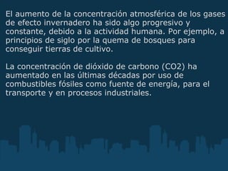 El aumento de la concentración atmosférica de los gases de efecto invernadero ha sido algo progresivo y constante, debido a la actividad humana. Por ejemplo, a principios de siglo por la quema de bosques para conseguir tierras de cultivo.    La concentración de dióxido de carbono (CO2) ha aumentado en las últimas décadas por uso de combustibles fósiles como fuente de energía, para el transporte y en procesos industriales.   