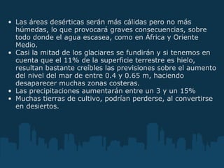 Las áreas desérticas serán más cálidas pero no más húmedas, lo que provocará graves consecuencias, sobre todo donde el agua escasea, como en África y Oriente Medio.  Casi la mitad de los glaciares se fundirán y si tenemos en cuenta que el 11% de la superficie terrestre es hielo, resultan bastante creíbles las previsiones sobre el aumento del nivel del mar de entre 0.4 y 0.65 m, haciendo desaparecer muchas zonas costeras.  Las precipitaciones aumentarán entre un 3 y un 15%  Muchas tierras de cultivo, podrían perderse, al convertirse en desiertos.   