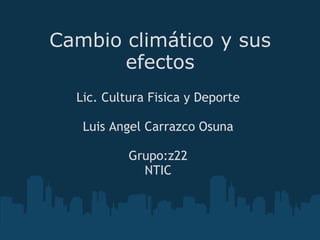 Cambio climático y sus efectos Lic. Cultura Fisica y Deporte   Luis Angel Carrazco Osuna   Grupo:z22 NTIC 