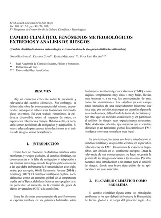 Rev.R.Acad.Cienc.Exact.Fís.Nat. (Esp)
Vol. 106, Nº. 1-2, pp 147-156, 2013
XV Programa de Promoción de la Cultura Científica y Tecnológica
CAMBIO CLIMÁTICO, FENÓMENOS METEOROLÓGICOS
EXTREMOS Y ANÁLISIS DE RIESGOS
(Cambio climático/fenómeno meteorológico extremo/análisis de riesgos/estadística/incertidumbre)
DAVID RÍOS INSUA*; CLAUDIA CEPPI**; KARLA MELÉNDEZ***; JUAN JOSÉ MOLERO***
* Real Academia de Ciencias Exactas, Físicas y Naturales.
** Politécnico de Bari.
*** Universidad Rey Juan Carlos.
RESUMEN
Hay un consenso creciente sobre la presencia y
relevancia del cambio climático. Sin embargo, se
debate aún sobre las consecuencias del mismo, en par-
ticular, en lo que se refiere a los fenómenos meteoroló-
gicos extremos. En este trabajo resumimos la evi-
dencia disponible sobre el impacto de éstos, en
especial en referencia a Europa. Debido a ello, es nece-
sario tomar decisiones de mitigación y adaptación. El
marco adecuado para apoyar tales decisiones es el aná-
lisis de riesgos, como describimos.
1. INTRODUCCIÓN
Como bien se reconoce en distintos estudios sobre
problemas y riesgos globales, el cambio climático, sus
consecuencias y la falta de mitigación y adaptación a
las mismas constituye una de las principales amenazas
a las que debe enfrentarse la Humanidad en este siglo,
véase, por ejemplo, World Economic Forum (2014) o
Lomborg (2007). El cambio climático se explica, esen-
cialmente, como un aumento global de la temperatura
media en la Tierra, debido a factores antropogénicos y,
en particular, al aumento en la emisión de gases de
efecto invernadero (GEI) a la atmósfera.
Entre las distintas consecuencias de este fenómeno,
se esperan cambios en los patrones habituales sobre
fenómenos meteorológicos extremos (FME) como
sequías, temperaturas muy altas o muy bajas, lluvias
muy intensas y, a su vez, las consecuencias de esto,
como las inundaciones. Los estudios en este campo
están imbuidos de una incertidumbre inherente que
hace que, por un lado, se pongan en cuestión alguna de
sus conclusiones, dificultando la toma de decisiones y,
por otro, que los métodos estadísticos y, en particular,
el análisis de riesgos sean especialmente relevantes.
Debe destacarse, además, que mientras que el cambio
climático es un fenómeno global, los cambios en FME
tienden a tener una naturaleza más local.
En este trabajo, hacemos una breve introducción al
cambio climático y sus posibles efectos, en especial en
relación con los FME. Resumimos la evidencia dispo-
nible, con énfasis en el continente europeo. Dada la
relevancia de sus consecuencias, se hace necesaria la
gestión de los riesgos asociados a los mismos. Por ello,
hacemos una introducción a un marco para el análisis
de riesgos, dando una breve descripción de su apli-
cación en un caso concreto.
2. EL CAMBIO CLIMÁTICO COMO
PROBLEMA
El cambio climático figura entre los principales
problemas a los que deberá enfrentarse la Humanidad
de forma global a lo largo del presente siglo. Así,
 