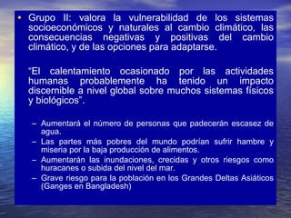 Grupo II: valora la vulnerabilidad de los sistemas socioeconómicos y naturales al cambio climático, las consecuencias negativas y positivas del cambio climático, y de las opciones para adaptarse. “ El calentamiento ocasionado por las actividades humanas probablemente ha tenido un impacto discernible a nivel global sobre muchos sistemas físicos y biológicos”. Aumentará el número de personas que padecerán escasez de agua. Las partes más pobres del mundo podrían sufrir hambre y miseria por la baja producción de alimentos. Aumentarán las inundaciones, crecidas y otros riesgos como huracanes o subida del nivel del mar. Grave riesgo para la población en los Grandes Deltas Asiáticos (Ganges en Bangladesh) 