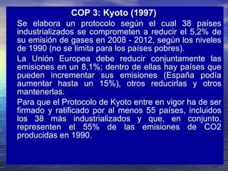COP 3: Kyoto (1997)   Se elabora un protocolo según el cual 38 países industrializados se comprometen a reducir el 5,2% de su emisión de gases en 2008 - 2012, según los niveles de 1990 (no se limita para los países pobres).  La Unión Europea debe reducir conjuntamente las emisiones en un 8,1%; dentro de ellas hay países que pueden incrementar sus emisiones (España podía aumentar hasta un 15%), otros reducirlas y otros mantenerlas. Para que el Protocolo de Kyoto entre en vigor ha de ser firmado y ratificado por al menos 55 países, incluidos los 38 más industrializados y que, en conjunto, representen el 55% de las emisiones de CO2 producidas en 1990.  
