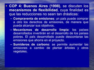 COP 4: Buenos Aires (1998) , se discuten los  mecanismos de flexibilidad , cuya finalidad es que las reducciones no sean tan drásticas: Compraventa de emisiones : un país puede comprar a otro los derechos de emisiones, de manera que pueda alcanzar sus objetivos. Mecanismos de desarrollo limpio : los países desarrollados invertirán en el desarrollo de los países pobres. El país desarrollado puede descontarse las emisiones que ahorra en el proyecto. Sumideros de carbono : se permite aumentar las emisiones a cambio de plantar árboles y otros vegetales. 