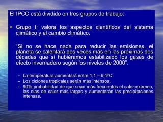 El IPCC está dividido en tres grupos de trabajo: Grupo I: valora los aspectos científicos del sistema climático y el cambio climático. “ Si no se hace nada para reducir las emisiones, el planeta se calentará dos veces más en las próximas dos décadas que si hubiéramos estabilizado los gases de efecto invernadero según los niveles de 2000”. La temperatura aumentará entre 1,1 – 6,4ºC. Los ciclones tropicales serán más intensos. 90% probabilidad de que sean más frecuentes el calor extremo, las olas de calor más largas y aumentarán las precipitaciones intensas. 