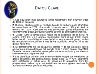Datos Clave1. Los diez años más calurosos jamás registrados, han ocurrido todos de 1980 en adelante.2. Durante  el último siglo, el nivel de dióxido de carbono en la atmósfera ha aumentado en 25%; el nivel de óxido nitroso en 19% y el nivel de metano en 1oo%. Que son los tres principales gases causantes del calentamiento global, producidos por la quema de combustibles fósiles.3. Desde 1900 la temperatura media de la superficie de la tierra ha subido entre 0.3 y 0.6 grados centígrados. Para el año 2100 podría haber subido hasta 3.5 grados centígrados, lo que constituye un cambio de temperatura comparable al que se ha producido desde la última era glacial hasta hoy.4. El derretimiento de los casquetes polares y de los glaciares podría causar un aumento del nivel del mar de hasta 1 metro para el año 2100. De esta manera quedarías sumergidas naciones enteras y se alteraría radicalmente el mapa mundial.5. Los científicos afirman que el mundo debe rebajar sus emisiones de gases causantes del calentamiento global entre 50 y 70% solamente para estabilizar el actual nivel de gases en la atmósfera. Pero las proyecciones indican que las emisiones de esos gases continuarán aumentando en las próximas décadas.