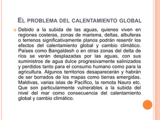 El problema del calentamiento globalDebido a la subida de las aguas, quienes viven en regiones costeras, zonas de marisma, deltas, albuferas o terrenos significativamente planos podrán resentir los efectos del calentamiento global y cambio climático. Países como Bangaldesh o en otras zonas del delta de ríos se verán desplazadas por las aguas, con sus suministros de agua dulce progresivamente salinizados y perdidos tanto para el consumo humano como para la agricultura. Algunos territorios desaparecerán y habrán de ser borrados de los mapas como tierras emergidas. Maldivas, varias islas de Pacífico, la remota Nauro etc. Que son particularmente vulnerables a la subida del nivel del mar como consecuencia del calentamiento global y cambio climático.