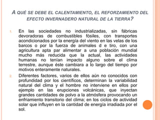 A qué se debe el calentamiento, el reforzamiento del efecto invernadero natural de la tierra? En las sociedades no industrializadas, sin fábricas devoradoras de combustibles fósiles, con transportes acondicionados por la energía del viento en las velas de los barcos o por la fuerza de animales d e tiro, con una agricultura apta par alimentar a una población mundial mucho más reducida que la actual, las actividades humanas no tenían impacto alguno sobre el clima terrestre, aunque éste cambiara a lo largo del tiempo por motivos enteramente naturales.Diferentes factores, varios de ellos aún no conocidos con profundidad por los científicos, determinan la variabilidad natural del clima y el hombre no interviene en ellos por ejemplo en las erupciones volcánicas, que inyectan grandes cantidades de polvo a la atmósfera provocando un enfriamiento transitorio del clima; en los ciclos de actividad solar que influyen en la cantidad de energía irradiada por el sol.