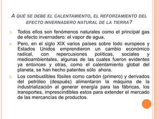A qué se debe el calentamiento, el reforzamiento del efecto invernadero natural de la tierra? Todos ellos son fenómenos naturales como el principal gas de efecto invernadero: el vapor de agua.Pero, en el siglo XIX varios países sobre todo europeos y Estados Unidos emprendieron un cambio económico radical, con repercusiones políticas, sociales y medioambientales, algunas de las cuales fueron evidentes ya entonces y otras, como el calentamiento global del planeta, se han hecho patentes sólo  ahora.Los combustibles fósiles como carbón (primero) y derivados del petróleo (después) alimentaron la máquina de la industrialización al generar energía para las fábricas, los transportes, imprescindibles estos para extender el mercado de las mercancías de productos.