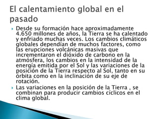 Desde su formación hace aproximadamente 4.650 millones de años, la Tierra se ha calentado y enfriado muchas veces. Los cambios climáticos globales dependían de muchos factores, como las erupciones volcánicas masivas que incrementaron el dióxido de carbono en la atmósfera, los cambios en la intensidad de la energía emitida por el Sol y las variaciones de la posición de la Tierra respecto al Sol, tanto en su órbita como en la inclinación de su eje de rotación.Las variaciones en la posición de la Tierra , se combinan para producir cambios cíclicos en el clima global.El calentamiento global en el pasado