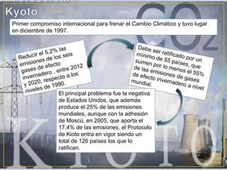 Protocolo de KyotoPrimer compromiso internacional para frenar el Cambio Climático y tuvo lugar en diciembre de 1997.Reducir el 5,2% las emisiones de los seis gases de efecto invernadero , entre 2012 y 2020, respecto a los niveles de 1990.Debe ser ratificado por un mínimo de 55 países, que sumen por lo menos el 55% de las emisiones de gases de efecto invernadero a nivel mundial.El principal problema fue la negativa de Estados Unidos, que además produce el 25% de las emisiones mundiales, aunque con la adhesión de Moscú, en 2005, que aporta el 17.4% de las emisiones, el Protocolo de Kioto entra en vigor siendo un total de 126 países los que lo ratifican.