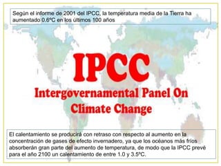 Según el informe de 2001 del IPCC, la temperatura media de la Tierra ha aumentado 0.6ºC en los últimos 100 añosEl calentamiento se producirá con retraso con respecto al aumento en la concentración de gases de efecto invernadero, ya que los océanos más fríos absorberán gran parte del aumento de temperatura, de modo que la IPCC prevé para el año 2100 un calentamiento de entre 1.0 y 3.5ºC.