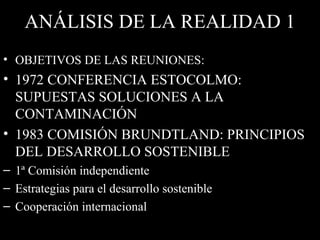 ANÁLISIS DE LA REALIDAD 1 OBJETIVOS DE LAS REUNIONES: 1972 CONFERENCIA ESTOCOLMO: SUPUESTAS SOLUCIONES A LA CONTAMINACIÓN 1983 COMISIÓN BRUNDTLAND: PRINCIPIOS DEL DESARROLLO SOSTENIBLE 1ª Comisión independiente  Estrategias para el desarrollo   sostenible Cooperación internacional 
