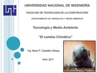 UNIVERSIDAD NACIONAL DE INGENIERÍA

FACULTAD DE TECNOLOGÍA DE LA CONSTRUCCIÓN

    DEPARTAMENTO DE HIDRÁULICA Y MEDIO AMBIENTE



      Tecnología y Medio Ambiente

           “El cambio Climático”



 Ing. Mario F. Castellón Zelaya


               Abril, 2011
 