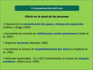 Contaminación del aire

                   Efecto en la salud de las personas

• Depende de la concentración de gases y tiempo de exposición
(Gulliver y Briggs (2005)

• Incrementa las muertes por deficiencias cardio-pulmonares (Hoek et
al, 2002)

• Originaría leucemia (Namdeo, 2006)

• Incrementa el número de hospitalizaciones por asma (Livingstone et
al, 1996)

• Particulas suspendidas, CO y SO2 incrementarían el número de ataques
cardiacos (Peters et al, 1999).
 