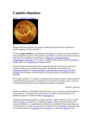 Cambio climático
Saltar a: navegación, búsqueda




Imagen actual de la superficie de Venus, un planeta que anteriormente se pareció en
muchos aspectos a la Tierra actual.1

Se llama cambio climático a la modificación del clima con respecto al historial climático a
una escala global o regional. Tales cambios se producen a muy diversas escalas de tiempo y
sobre todos los parámetros meteorológicos: temperatura, presión atmosférica,
precipitaciones, nubosidad, etc. En teoría, son debidos tanto a causas naturales (Crowley y
North, 1988) como antropogénicas (Oreskes, 2004).

El término suele usarse de manera poco apropiada, para hacer referencia tan solo a los
cambios climáticos que suceden en el presente, utilizándolo como sinónimo de
calentamiento global. La Convención Marco de las Naciones Unidas sobre el Cambio
Climático usa el término «cambio climático» solo para referirse al cambio por causas
humanas:

Por "cambio climático" se entiende un cambio de clima atribuido directa o indirectamente a
la actividad humana que altera la composición de la atmósfera mundial y que se suma a la
variabilidad natural del clima observada durante períodos comparables.

                                                                       Artículo 1, párrafo 2

Recibe el nombre de «variabilidad natural del clima», pues se produce constantemente por
causas naturales. En algunos casos, para referirse al cambio de origen humano se usa
también la expresión «cambio climático antropogénico».

Además del calentamiento global, el cambio climático implica cambios en otras variables
como las lluvias y sus patrones, la cobertura de nubes y todos los demás elementos del
sistema atmosférico. La complejidad del problema y sus múltiples interacciones hacen que
la única manera de evaluar estos cambios sea mediante el uso de modelos computacionales
que simulan la física de la atmósfera y de los océanos. La naturaleza caótica de estos
 