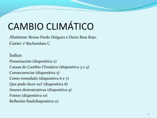 CAMBIO CLIMÁTICO
Alumnos: Bruno Pardo Diéguez e Darío Brea Rojo.
Curso: 1º Bacharelato C.

Índice:
Presentación (diapositiva 2)
Causas do Cambio Climático (diapositiva 3 e 4)
Consecuencias (diapositiva 5)
Como remedialo (diapositiva 6 e 7)
Que podo facer eu? (diapositiva 8)
Imaxes demostrativas (diapositiva 9)
Fontes (diapositiva 10)
Reflexión final(diapositiva 11)


                                                  1
 