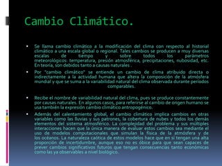 Cambio Climático.
   Se llama cambio climático a la modificación del clima con respecto al historial
    climático a una escala global o regional. Tales cambios se producen a muy diversas
    escalas       de      tiempo       y      sobre        todos     los     parámetros
    meteorológicos: temperatura, presión atmosférica, precipitaciones, nubosidad, etc.
    En teoría, son debidos tanto a causas naturales .
   Por "cambio climático" se entiende un cambio de clima atribuido directa o
    indirectamente a la actividad humana que altera la composición de la atmósfera
    mundial y que se suma a la variabilidad natural del clima observada durante períodos
                                         comparables.

   Recibe el nombre de variabilidad natural del clima, pues se produce constantemente
    por causas naturales. En algunos casos, para referirse al cambio de origen humano se
    usa también la expresión cambio climático antropogénico.
   Además del calentamiento global, el cambio climático implica cambios en otras
    variables como las lluvias y sus patrones, la cobertura de nubes y todos los demás
    elementos del sistema atmosférico. La complejidad del problema y sus múltiples
    interacciones hacen que la única manera de evaluar estos cambios sea mediante el
    uso de modelos computacionales que simulan la física de la atmósfera y de
    los océanos. La naturaleza caótica de estos modelos hace que en sí tengan una alta
    proporción de incertidumbre, aunque eso no es óbice para que sean capaces de
    prever cambios significativos futuros que tengan consecuencias tanto económicas
    como las ya observables a nivel biológico.
 