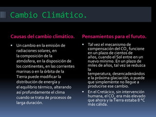 Cambio Climático.

Causas del cambio climático.           Pensamientos para el furuto.
 Un cambio en la emisión de            Tal vez el mecanismo de
  radiaciones solares, en                compensación del CO2 funcione
                                         en un plazo de cientos de
  la composición de la                   años, cuando el Sol entre en un
  atmósfera, en la disposición de        nuevo mínimo. En un plazo de
  los continentes, en las corrientes     miles de años, tal vez se reduzca
  marinas o en la órbita de la           la
                                         temperatura, desencadenándos
  Tierra puede modificar la              e la próxima glaciación, o puede
  distribución de energía y              que simplemente no llegue a
  el equilibrio térmico, alterando       producirse ese cambio.
  así profundamente el clima            En el Cretácico, sin intervención
  cuando se trata de procesos de         humana, el CO2 era más elevado
                                         que ahora y la Tierra estaba 8 °C
  larga duración.                        más cálida.
 