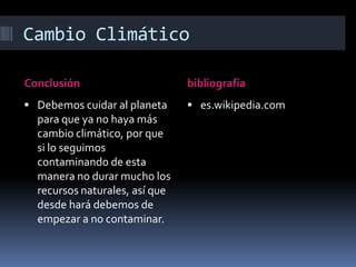 Cambio Climático

Conclusión                      bibliografía
 Debemos cuidar al planeta      es.wikipedia.com
  para que ya no haya más
  cambio climático, por que
  si lo seguimos
  contaminando de esta
  manera no durar mucho los
  recursos naturales, así que
  desde hará debemos de
  empezar a no contaminar.
 