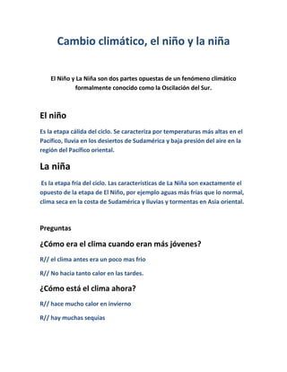 Cambio climático, el niño y la niña
El Niño y La Niña son dos partes opuestas de un fenómeno climático
formalmente conocido como la Oscilación del Sur.
El niño
Es la etapa cálida del ciclo. Se caracteriza por temperaturas más altas en el
Pacífico, lluvia en los desiertos de Sudamérica y baja presión del aire en la
región del Pacífico oriental.
La niña
Es la etapa fría del ciclo. Las características de La Niña son exactamente el
opuesto de la etapa de El Niño, por ejemplo aguas más frías que lo normal,
clima seca en la costa de Sudamérica y lluvias y tormentas en Asia oriental.
Preguntas
¿Cómo era el clima cuando eran más jóvenes?
R// el clima antes era un poco mas frio
R// No hacia tanto calor en las tardes.
¿Cómo está el clima ahora?
R// hace mucho calor en invierno
R// hay muchas sequias
 